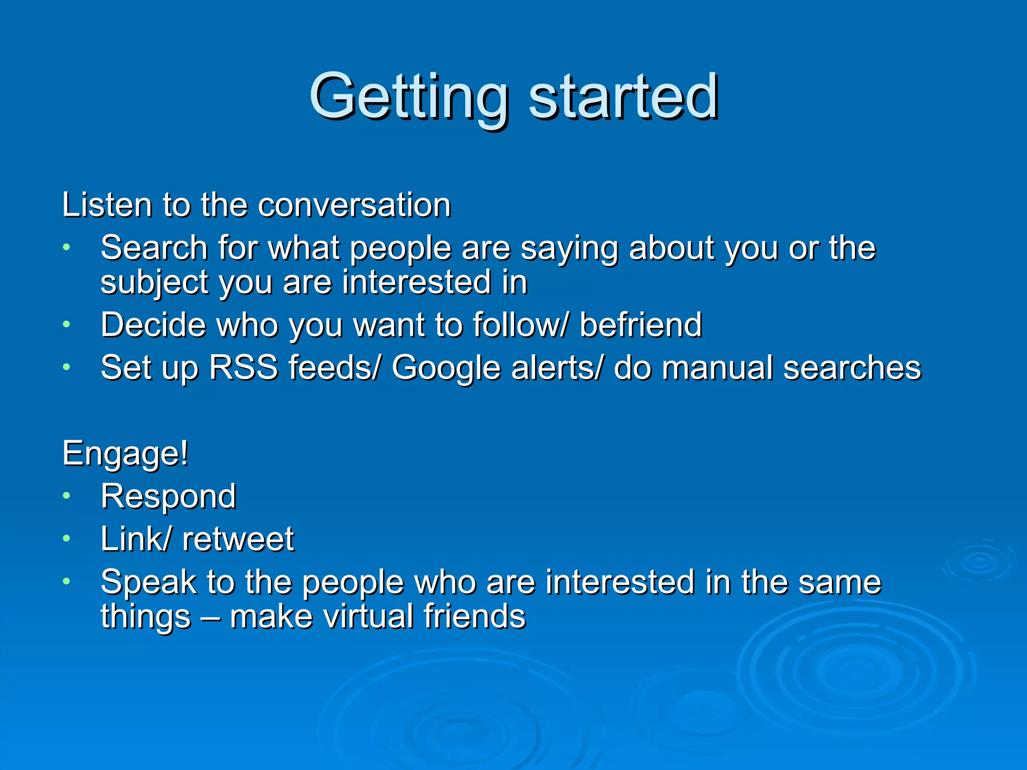 Getting started Listen to the conversation Search for what people are saying about you or the subject you are interested in Decide who you want to follow/ befriend Set up RSS feeds/ Google alerts/ do manual searches Engage! Respond Link/ retweet Speak to the people who are interested in the same things – make virtual friends 