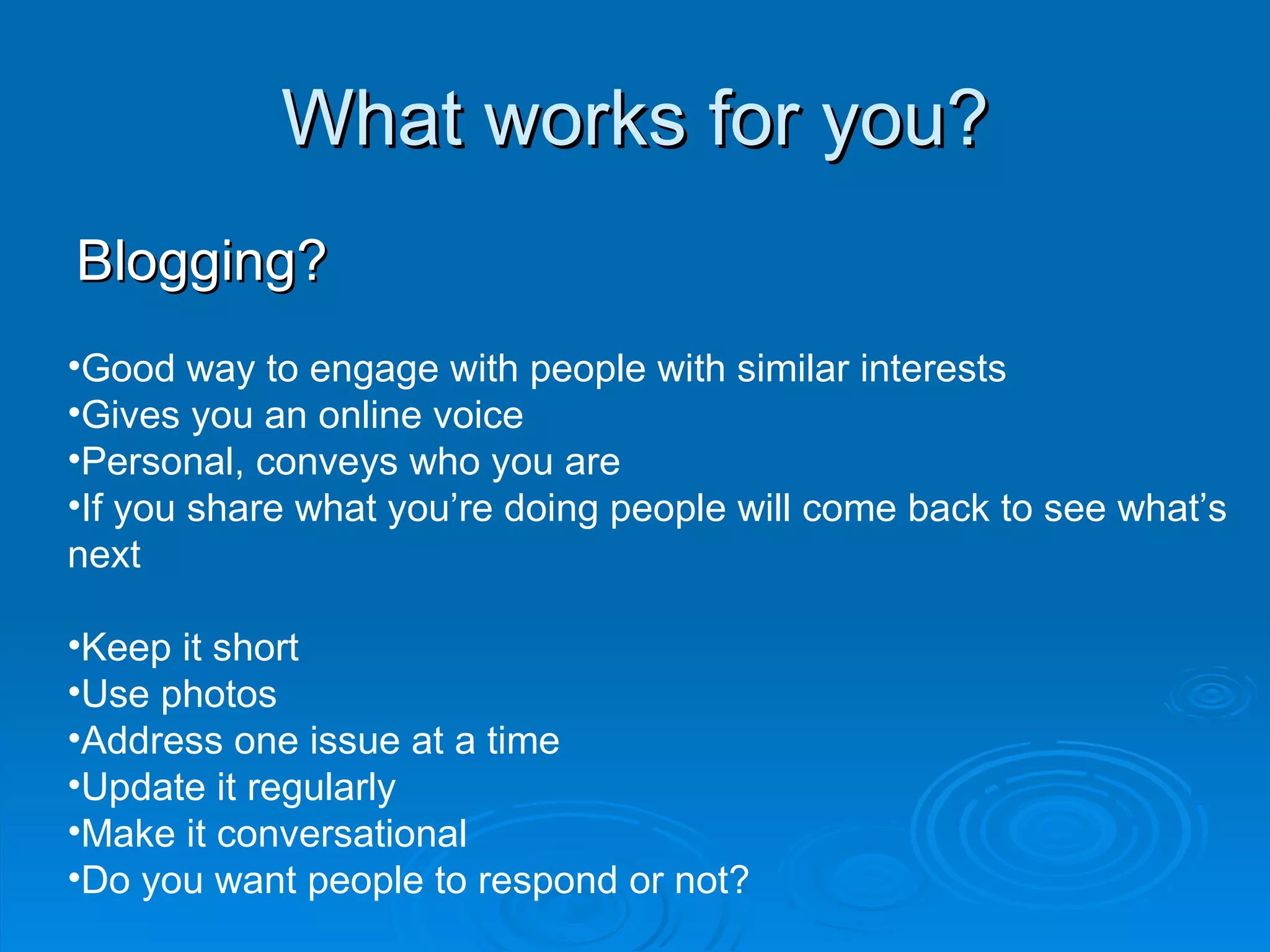 What works for you? Blogging?  Good way to engage with people with similar interests Gives you an online voice Personal, conveys who you are If you share what you’re doing people will come back to see what’s next Keep it short Use photos Address one issue at a time Update it regularly Make it conversational Do you want people to respond or not? 