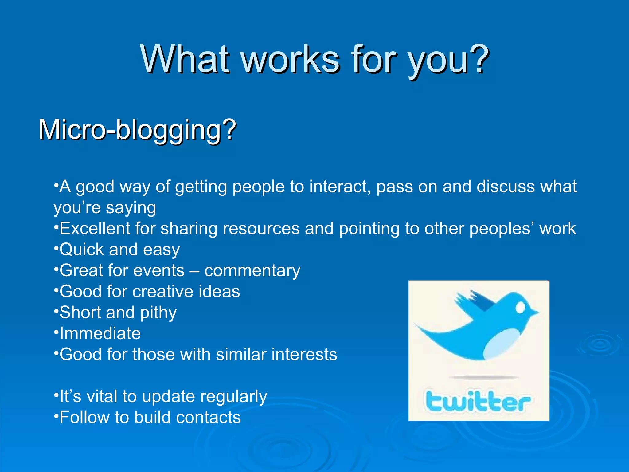 What works for you? Micro-blogging? A good way of getting people to interact, pass on and discuss what you’re saying Excellent for sharing resources and pointing to other peoples’ work Quick and easy Great for events – commentary Good for creative ideas Short and pithy Immediate Good for those with similar interests It’s vital to update regularly Follow to build contacts 