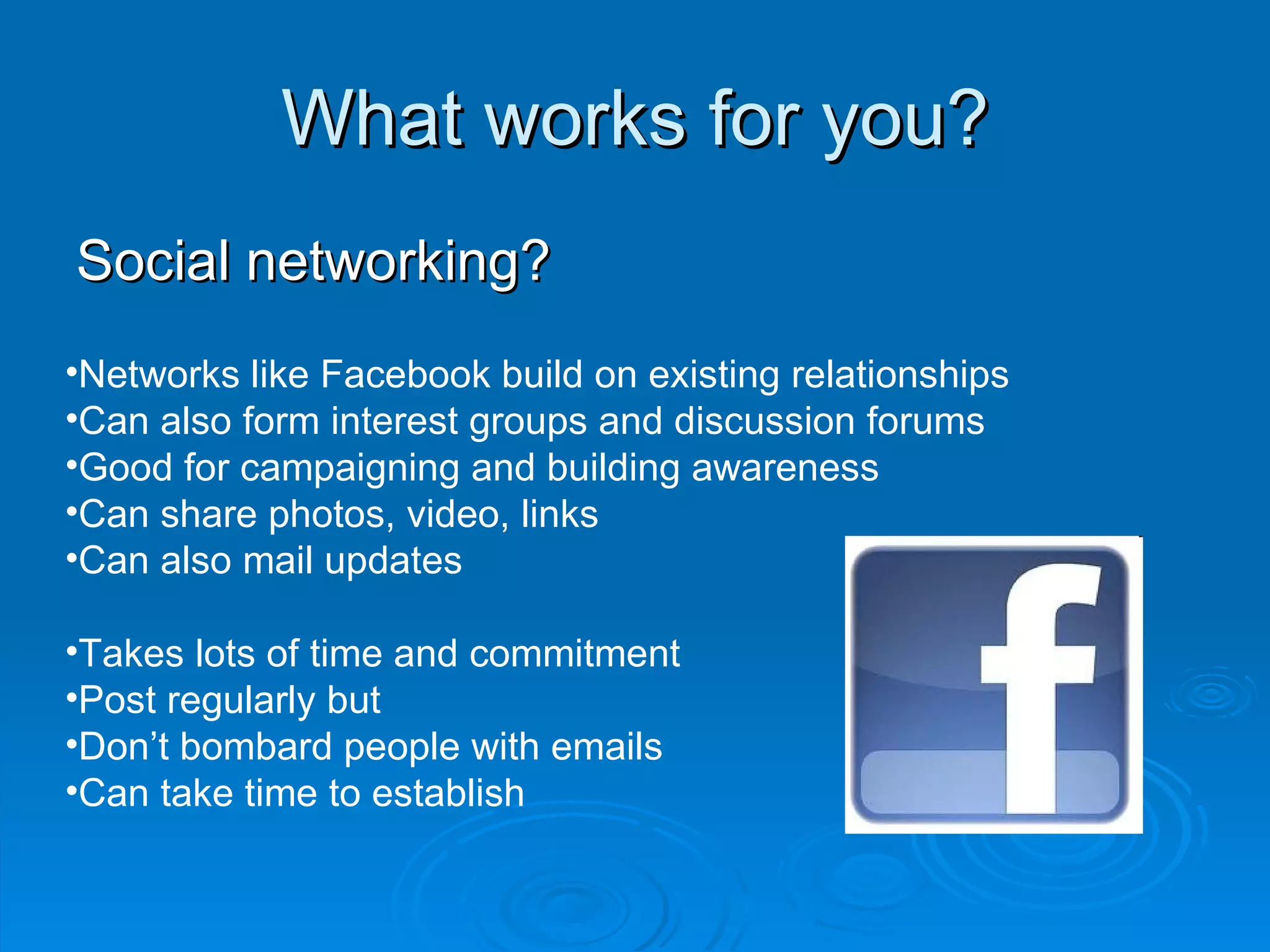 What works for you? Social networking? Networks like Facebook build on existing relationships Can also form interest groups and discussion forums Good for campaigning and building awareness Can share photos, video, links Can also mail updates Takes lots of time and commitment Post regularly but Don’t bombard people with emails Can take time to establish 