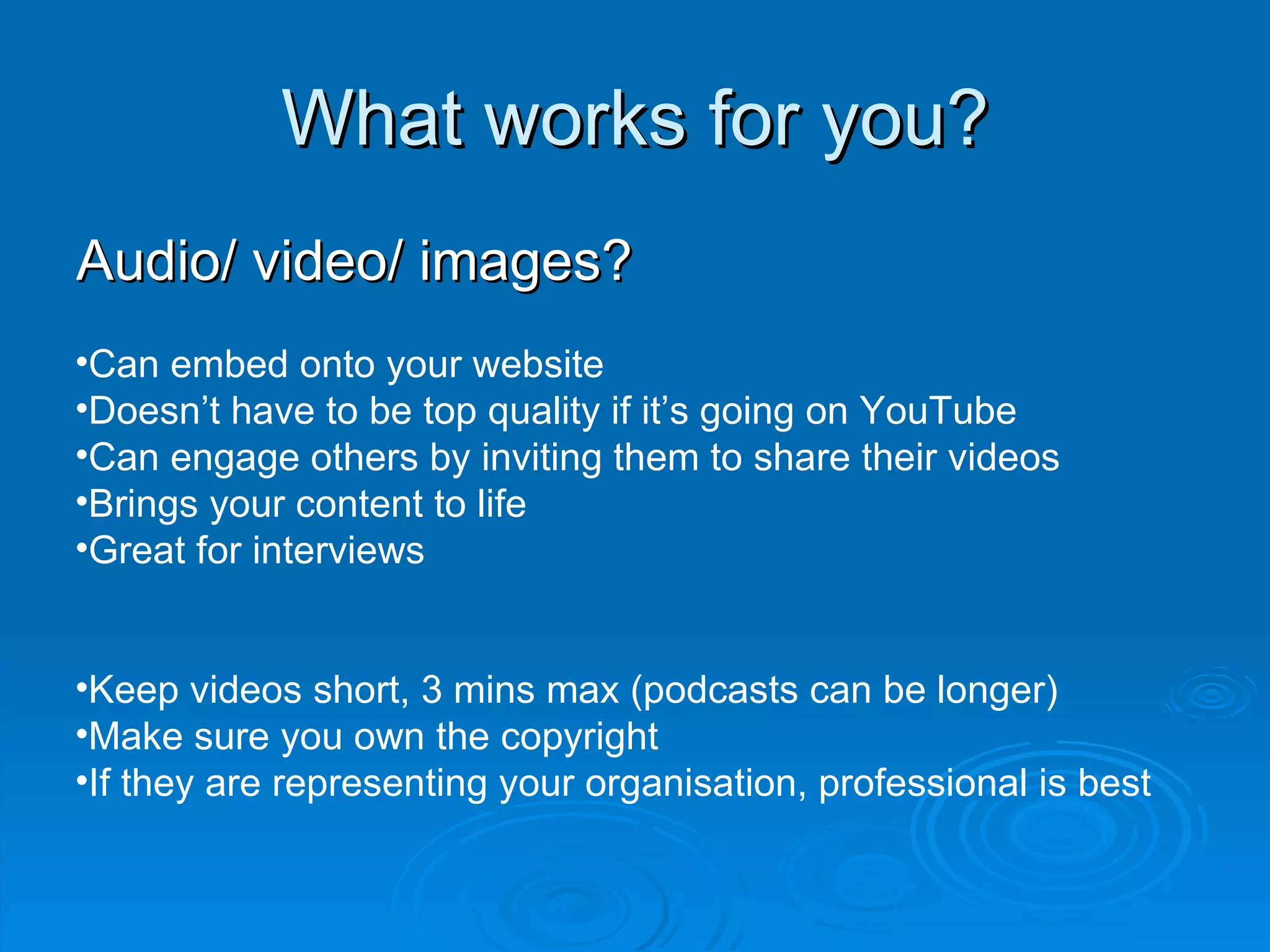 What works for you? Audio/ video/ images? Can embed onto your website Doesn’t have to be top quality if it’s going on YouTube Can engage others by inviting them to share their videos Brings your content to life Great for interviews Keep videos short, 3 mins max (podcasts can be longer) Make sure you own the copyright If they are representing your organisation, professional is best  