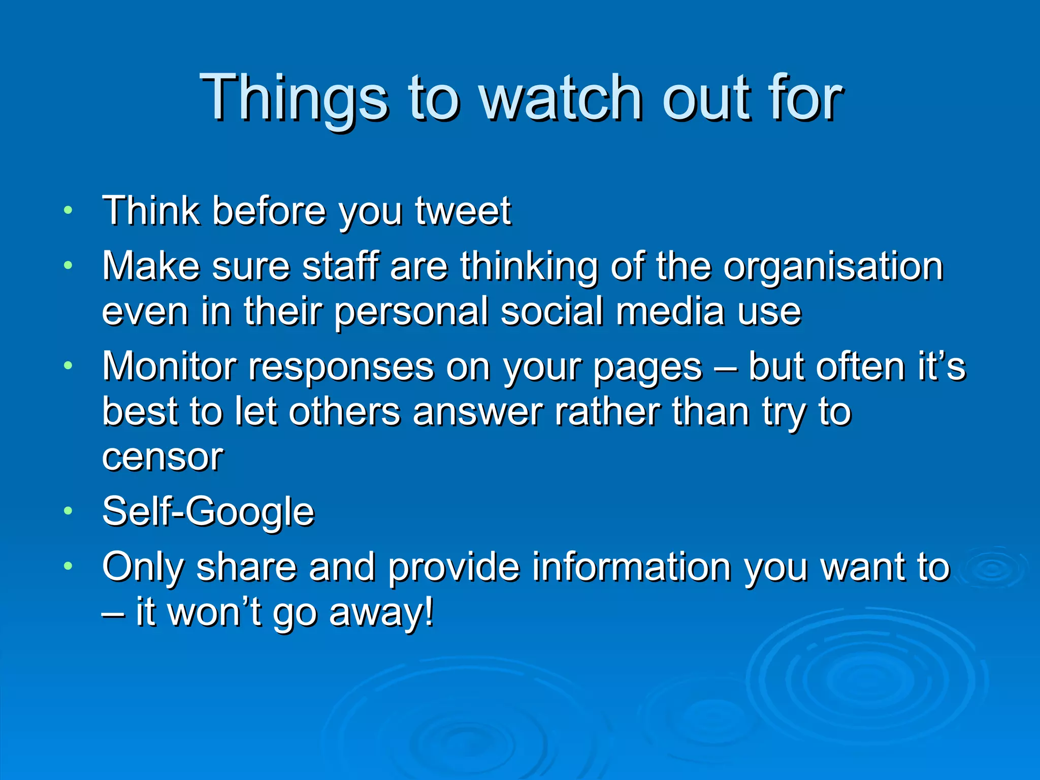 Things to watch out for Think before you tweet Make sure staff are thinking of the organisation even in their personal social media use Monitor responses on your pages – but often it’s best to let others answer rather than try to censor Self-Google Only share and provide information you want to – it won’t go away! 
