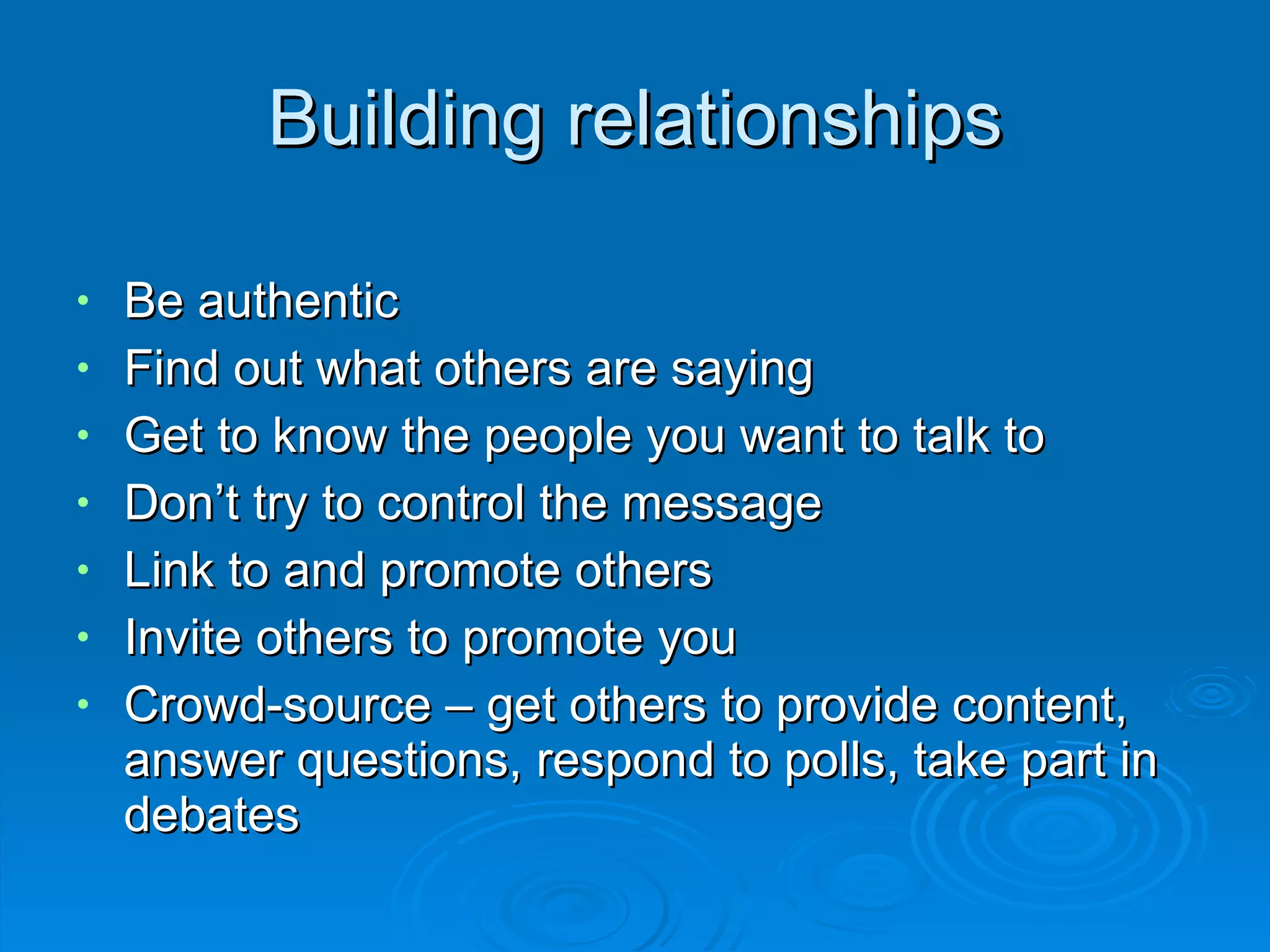 Building relationships Be authentic Find out what others are saying Get to know the people you want to talk to Don’t try to control the message Link to and promote others Invite others to promote you Crowd-source – get others to provide content, answer questions, respond to polls, take part in debates 
