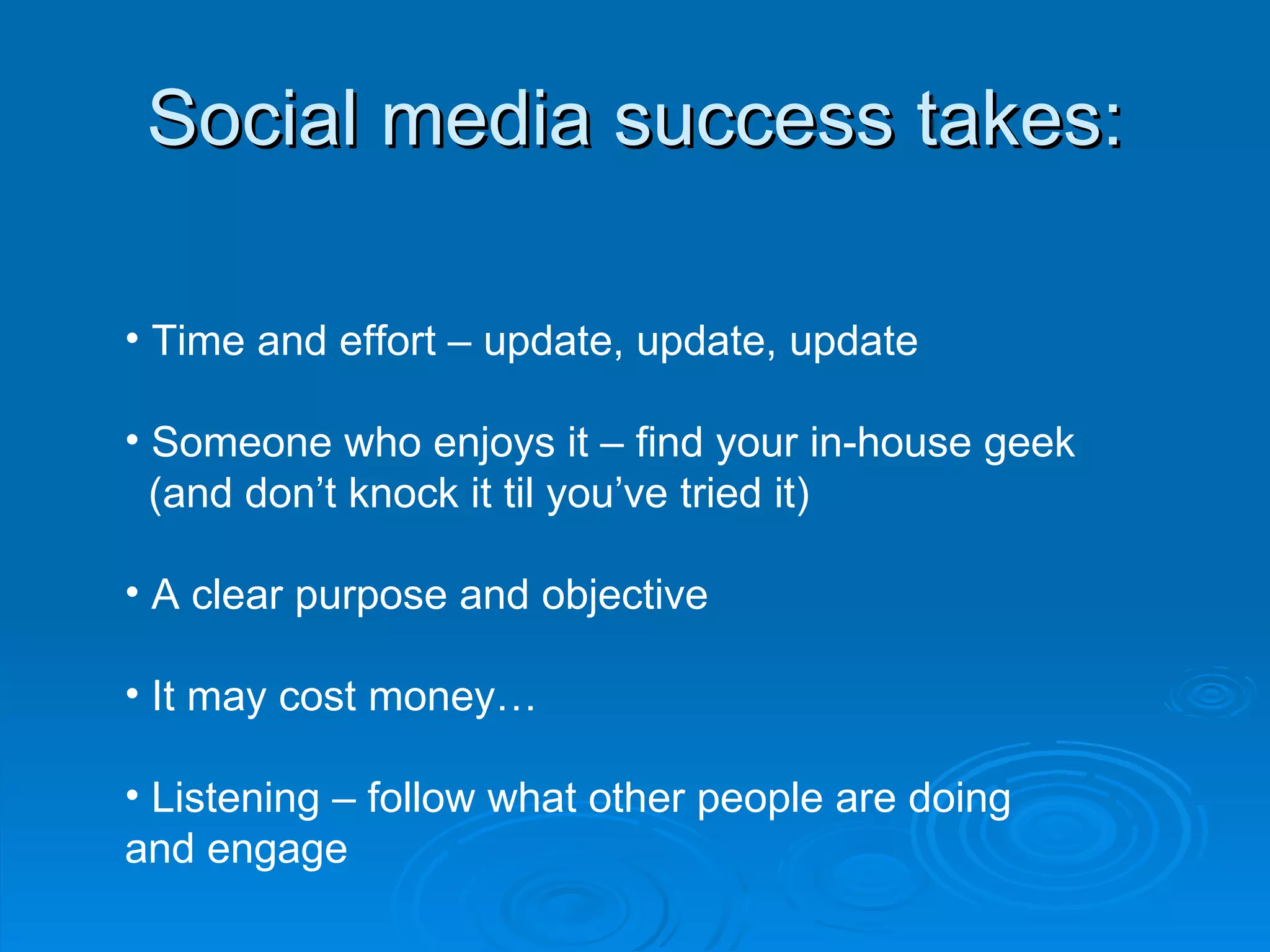 Social media success takes: Time and effort – update, update, update Someone who enjoys it – find your in-house geek  (and don’t knock it til you’ve tried it) A clear purpose and objective  It may cost money… Listening – follow what other people are doing and engage 