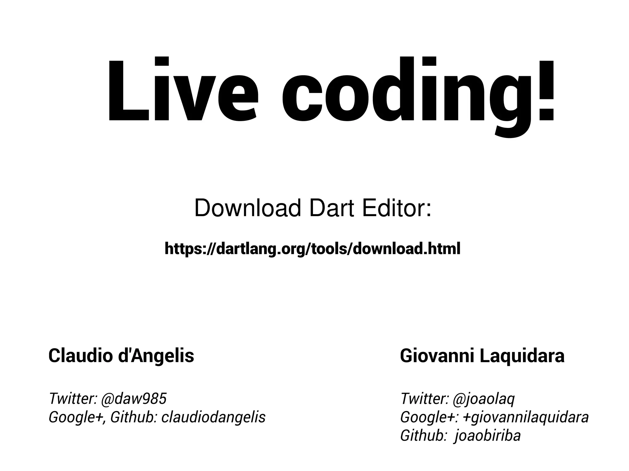 Live coding!
Download Dart Editor:
https://dartlang.org/tools/download.html
Claudio d'Angelis
Twitter: @daw985
Google+, Github: claudiodangelis
Giovanni Laquidara
Twitter: @joaolaq
Google+: +giovannilaquidara
Github: joaobiriba
 