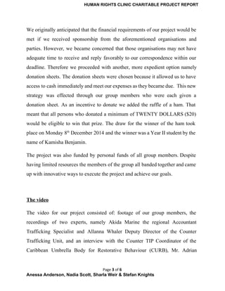 HUMAN RIGHTS CLINIC CHARITABLE PROJECT REPORT 
We originally anticipated that the financial requirements of our project would be                       
met if we received sponsorship from the aforementioned organisations and                   
parties. However, we became concerned that those organisations may not have                     
adequate time to receive and reply favorably to our correspondence within our                       
deadline. Therefore we proceeded with another, more expedient option namely                   
donation sheets. The donation sheets were chosen because it allowed us to have                         
access to cash immediately and meet our expenses as they became due. This new                           
strategy was effected through our group members who were each given a                       
donation sheet. As an incentive to donate we added the raffle of a ham. That                             
meant that all persons who donated a minimum of TWENTY DOLLARS ($20)                       
would be eligible to win that prize. The draw for the winner of the ham took                               
place on Monday 8th
December 2014 and the winner was a Year II student by the                               
name of Kamisha Benjamin. 
The project was also funded by personal funds of all group members. Despite                       
having limited resources the members of the group all banded together and came                         
up with innovative ways to execute the project and achieve our goals. 
  
The video  
The video for our project consisted of: footage of our group members, the                         
recordings of two experts, namely Akida Marine the regional Accountant                   
Trafficking Specialist and Allanna Whaler Deputy Director of the Counter                   
Trafficking Unit, and an interview with the Counter TIP Coordinator of the                       
Caribbean Umbrella Body for Restorative Behaviour (CURB), Mr. Adrian                 
Page 3 of 6
Anessa Anderson, Nadia Scott, Sharla Weir & Stefan Knights 
 