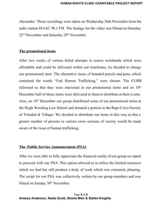 HUMAN RIGHTS CLINIC CHARITABLE PROJECT REPORT 
Alexander. Those recordings were taken on Wednesday 26th November from the                     
radio station ISAAC 98.1 FM. The footage for the video was filmed on Saturday                           
22nd
 November and Saturday 29th
 November.  
 
The promotional items 
After two weeks of various failed attempts to source wristbands which were                       
affordable and could be delivered within our timeframe, we decided to change                       
our promotional item. The alternative items of branded pencils and pens, which                       
contained the words “End Human Trafficking,” were chosen. The CURB                   
informed us that they were interested in our promotional items and on 10th
                         
December half of those items were delivered to them to distribute at their events.                           
Also, on 10th
December our group distributed some of our promotional items at                         
the Hugh Wooding Law School and donated a portion to the Rape Crisis Society                           
of Trinidad & Tobago. We decided to distribute our items in this way so that a                               
greater number of persons in various cross sections of society would be made                         
aware of the issue of human trafficking. 
 
The  Public Service Announcement (PSA) 
After we were able to fully appreciate the financial reality of our group we opted                             
to proceed with one PSA. This option allowed us to utilise the limited resources                           
which we had but still produce a body of work which was extremely pleasing.                           
The script for our PSA was collectively written by our group members and was                           
filmed on Sunday 30th
 November. 
Page 4 of 6
Anessa Anderson, Nadia Scott, Sharla Weir & Stefan Knights 
 