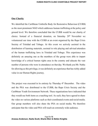 HUMAN RIGHTS CLINIC CHARITABLE PROJECT REPORT 
 
Our Charity 
We identified the Caribbean Umbrella Body for Restorative Behaviour (CURB)                   
as the most prominent NGO which addresses human trafficking at the policy and                         
ground level. We therefore concluded that the CURB would be our charity of                         
choice. Instead of a financial donation, on Saturday 29th
November we                     
volunteered our time with the CURB at an event organised by the Rape Crisis                           
Society of Trinidad and Tobago. At this event we actively assisted in the                         
distribution of learning materials, assisted in role playing and advised attendees                     
of the human trafficking laws in Trinidad and Tobago. This experience was                       
definitely an amazing one as the members of the group were able to impart                           
knowledge of a critical human rights area in the country and educate the vast                           
number of persons who were in attendance on that day. We thank you Mr. Nathu                             
for allowing us this privilege, it was definitely an experience that has richly added                           
value in our Human Rights journey. 
 
The project was executed in its entirety by Thursday 4th
December. The video                         
and the PSA was distributed to the CURB, the Rape Crisis Society and the                           
Caribbean Youth Environment Network. These organisations have indicated that                 
they would use both items as a teaching tool. As such, they have agreed to share                               
the video on various platforms such as their coordinated events and social media.                         
Our group members will also share the PSA on social media. We therefore                         
anticipate that the video and PSA will reach an extremely wide audience. 
Page 5 of 6
Anessa Anderson, Nadia Scott, Sharla Weir & Stefan Knights 
 