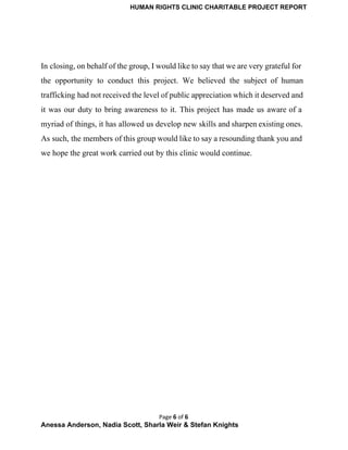 HUMAN RIGHTS CLINIC CHARITABLE PROJECT REPORT 
 
In closing, on behalf of the group, I would like to say that we are very grateful for                                   
the opportunity to conduct this project. We believed the subject of human                       
trafficking had not received the level of public appreciation which it deserved and                         
it was our duty to bring awareness to it. This project has made us aware of a                                 
myriad of things, it has allowed us develop new skills and sharpen existing ones.                           
As such, the members of this group would like to say a resounding thank you and                               
we hope the great work carried out by this clinic would continue. 
Page 6 of 6
Anessa Anderson, Nadia Scott, Sharla Weir & Stefan Knights 
 
