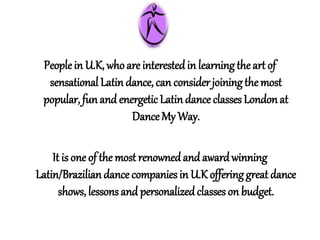 Peoplein U.K, whoare interestedin learningthe art of
sensational Latin dance, can considerjoiningthemost
popular, funand energetic Latindance classes Londonat
DanceMy Way.
It is one of the most renownedand awardwinning
Latin/Braziliandance companies in U.K offeringgreat dance
shows, lessons and personalizedclasses on budget.
 