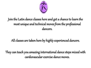 Jointhe Latindance classes here and get a chanceto learnthe
most uniqueand technical moves fromtheprofessional
dancers.
All classes are takenhere by highlyexperienceddancers.
Theycan teachyou amazinginternational dance steps mixedwith
cardiovascularexercisedancemoves.
 