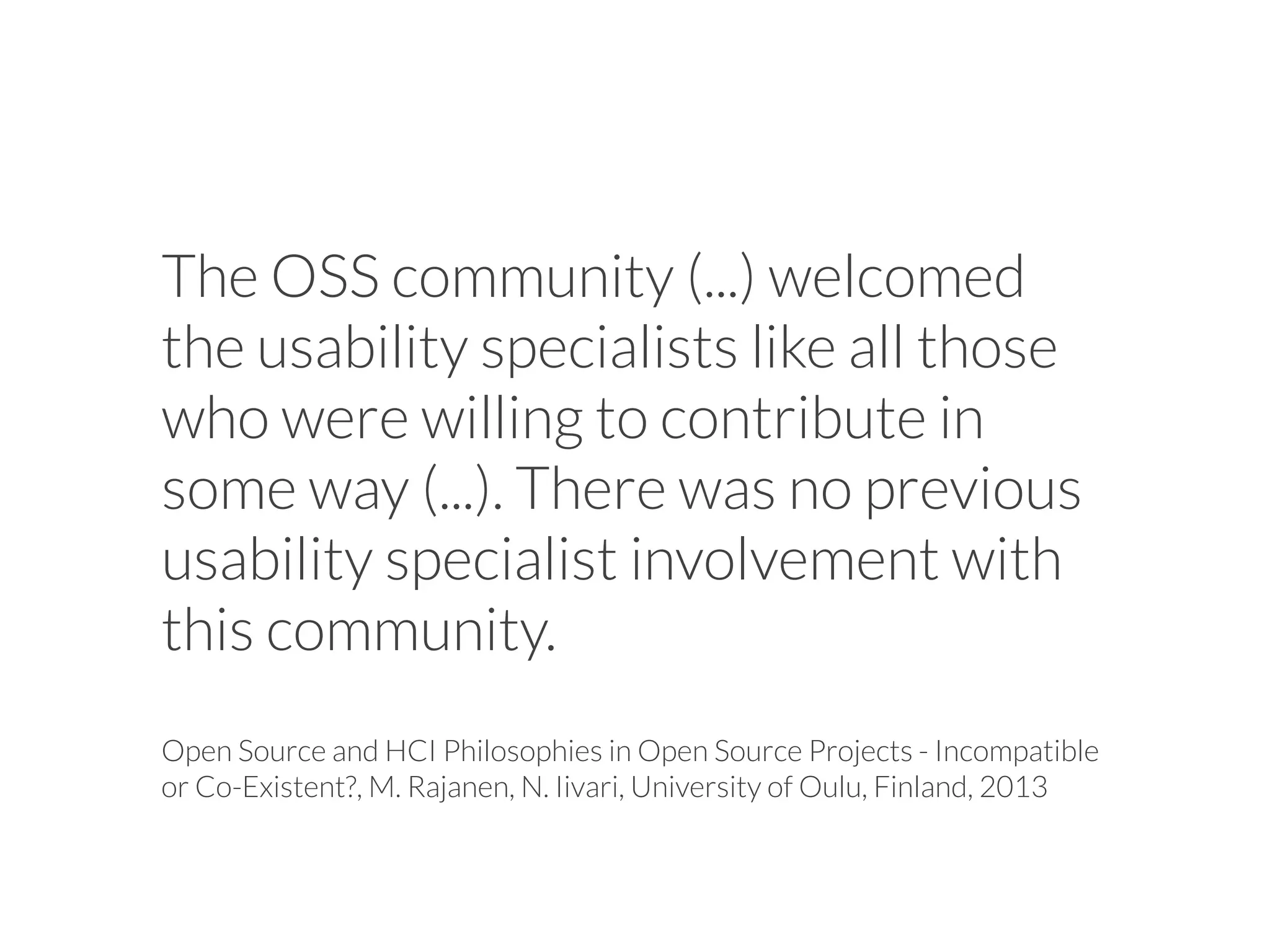 The OSS community (...) welcomed
the usability specialists like all those
who were willing to contribute in
some way (...). There was no previous
usability specialist involvement with
this community.
Open Source and HCI Philosophies in Open Source Projects - Incompatible
or Co-Existent?, M. Rajanen, N. Iivari, University of Oulu, Finland, 2013
 