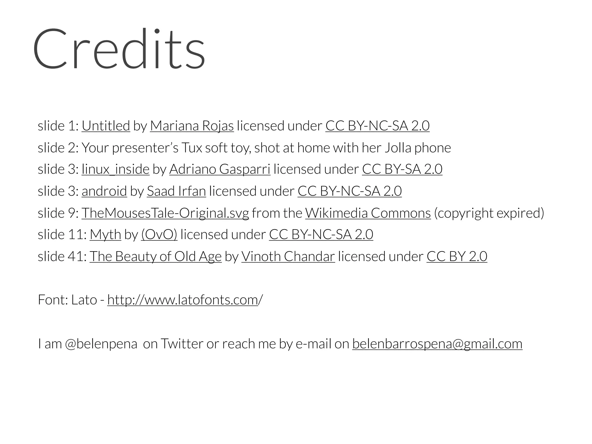 slide 1: Untitled by Mariana Rojas licensed under CC BY-NC-SA 2.0
slide 2: Your presenter’s Tux soft toy, shot at home with her Jolla phone
slide 3: linux_inside by Adriano Gasparri licensed under CC BY-SA 2.0
slide 3: android by Saad Irfan licensed under CC BY-NC-SA 2.0
slide 9: TheMousesTale-Original.svg from the Wikimedia Commons (copyright expired)
slide 11: Myth by (OvO) licensed under CC BY-NC-SA 2.0
slide 41: The Beauty of Old Age by Vinoth Chandar licensed under CC BY 2.0
Font: Lato - http://www.latofonts.com/
I am @belenpena on Twitter or reach me by e-mail on belenbarrospena@gmail.com
Credits
 