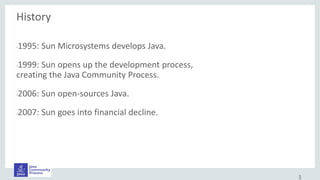 History
•1995: Sun Microsystems develops Java.
•1999: Sun opens up the development process,
creating the Java Community Process.
•2006: Sun open-sources Java.
•2007: Sun goes into financial decline.
1
 