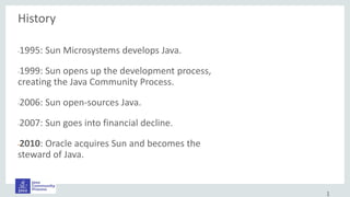 History
•1995: Sun Microsystems develops Java.
•1999: Sun opens up the development process,
creating the Java Community Process.
•2006: Sun open-sources Java.
•2007: Sun goes into financial decline.
•2010: Oracle acquires Sun and becomes the
steward of Java.
1
 