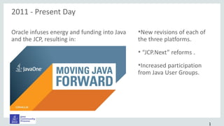 Oracle infuses energy and funding into Java
and the JCP, resulting in:
•New revisions of each of
the three platforms.
• “JCP.Next” reforms .
•Increased participation
from Java User Groups.
2011 - Present Day
1
 