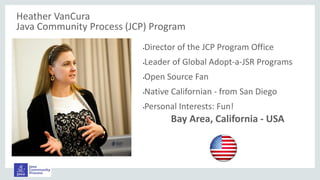 Heather VanCura
Java Community Process (JCP) Program
•Director of the JCP Program Office
•Leader of Global Adopt-a-JSR Programs
•Open Source Fan
•Native Californian - from San Diego
•Personal Interests: Fun!
Bay Area, California - USA
 
