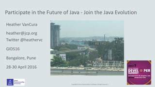 Copyright © 2014, Oracle and/or its affiliates. All rights reserved. |
Participate in the Future of Java - Join the Java Evolution
Heather VanCura
heather@jcp.org
Twitter @heathervc
GIDS16
Bangalore, Pune
28-30 April 2016
 