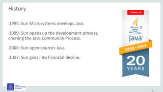 History
•1995: Sun Microsystems develops Java.
•1999: Sun opens up the development process,
creating the Java Community Process.
•2006: Sun open-sources Java.
•2007: Sun goes into financial decline.
1
 