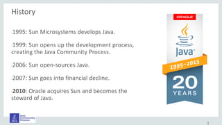 History
•1995: Sun Microsystems develops Java.
•1999: Sun opens up the development process,
creating the Java Community Process.
•2006: Sun open-sources Java.
•2007: Sun goes into financial decline.
•2010: Oracle acquires Sun and becomes the
steward of Java.
1
 