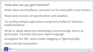 How else can you get involved?
•Share ideas and feedback, comment on list and public issue trackers.
•Read early versions of specifications and Javadocs.
•Try writing sample applications using early builds of reference
implementation.
•Write or speak about the technology and encourage others to
participate. Translate into your native language.
●Evangelize the JSR -social media, blogging or lightning talks.
●Help with documentation.
•.
2
 