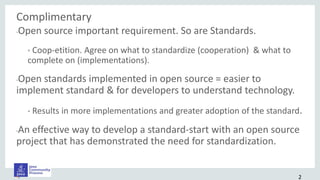 Complimentary
•Open source important requirement. So are Standards.
• Coop-etition. Agree on what to standardize (cooperation) & what to
complete on (implementations).
•Open standards implemented in open source = easier to
implement standard & for developers to understand technology.
• Results in more implementations and greater adoption of the standard.
•An effective way to develop a standard-start with an open source
project that has demonstrated the need for standardization.
•. 2
 