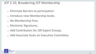 3
● Eliminate Barriers to participation.
● Introduce new Membership levels.
● No Membership Fees.
● Electronic Signatures.
● Add Contributors for JSR Expert Groups.
● Add Associate Seats on Executive Committee.
JCP 2.10, Broadening JCP Membership
 