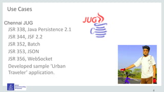 4
Chennai JUG
JSR 338, Java Persistence 2.1
JSR 344, JSF 2.2
JSR 352, Batch
JSR 353, JSON
JSR 356, WebSocket
Developed sample ‘Urban
Traveler’ application.
Use Cases
 