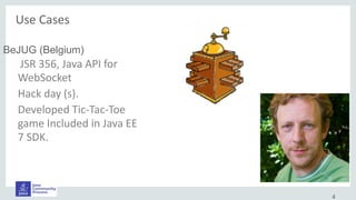 4
BeJUG (Belgium)
JSR 356, Java API for
WebSocket
Hack day (s).
Developed Tic-Tac-Toe
game Included in Java EE
7 SDK.
Use Cases
 