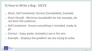 5) How to Write a Bug - SSCCE
● Short, Self Contained, Correct (Compilable), Example
● Short (Small) - Minimise bandwidth for the example, do
not bore the audience.
● Self Contained - Ensure everything is included, ready to
go.
● Correct - Copy, paste, (compile,) see is the aim.
● Example - Displays the problem we are trying to solve.
5
 