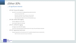 ●Other JEPs
• JEP 102: Process API Updates
– Java APIs for controlling and managing operating-system processes
• get the process id of the JVM
• get process information such as process id, name and state
• deal with process trees, a means to destroy a process tree
• Most enhancements added to Process and ProcessHandle classes
• JEP 158: Unified JVM Logging
– Common logging for all of the JVM
– Log messages categorized using tags
• JEP 271: Unified GC Logging
– GC logging using Unified JVM Logging
– If you have customized programs today that parse GC output, these will likely be impacted.
• JEP 197: Segmented Code Cache
– Improved organization and maintenance of JIT compiled code (performance improvement)
• Better instruction cache and instruction TLB behavior
… of significant interest
 