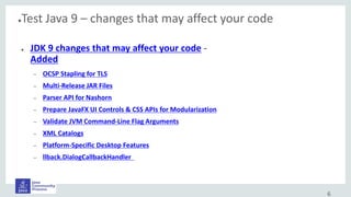●Test Java 9 – changes that may affect your code
● JDK 9 changes that may affect your code -
Added
– OCSP Stapling for TLS
– Multi-Release JAR Files
– Parser API for Nashorn
– Prepare JavaFX UI Controls & CSS APIs for Modularization
– Validate JVM Command-Line Flag Arguments
– XML Catalogs
– Platform-Specific Desktop Features
– llback.DialogCallbackHandler
6
 