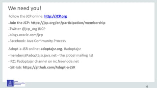 We need you!
•Follow the JCP online: http://JCP.org
–Join the JCP: https://jcp.org/en/participation/membership
–Twitter @jcp_org #JCP
–blogs.oracle.com/jcp
–Facebook: Java Community Process
•Adopt-a-JSR online: adoptajsr.org. #adoptajsr
–members@adoptajsr.java.net - the global mailing list
–IRC: #adoptajsr channel on irc.freenode.net
–GitHub: https://github.com/Adopt-a-JSR
6
 