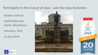 Copyright © 2014, Oracle and/or its affiliates. All rights reserved. |
Participate in the Future of Java - Join the Java Evolution
Heather VanCura
heather@jcp.org
Twitter @heathervc
Columbus, Ohio
12 April 2016
 