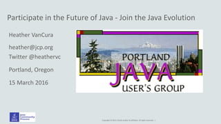Copyright © 2014, Oracle and/or its affiliates. All rights reserved. |
Participate in the Future of Java - Join the Java Evolution
Heather VanCura
heather@jcp.org
Twitter @heathervc
Portland, Oregon
15 March 2016
 