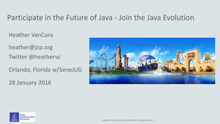 Copyright © 2014, Oracle and/or its affiliates. All rights reserved. |
Participate in the Future of Java - Join the Java Evolution
Heather VanCura
heather@jcp.org
Twitter @heathervc
Orlando, Florida w/SeneJUG
28 January 2016
 