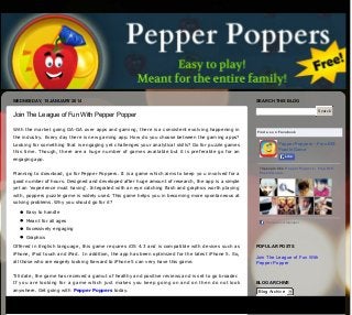 WEDNESDAY, 15 JANUARY 2014

SEARCH THIS BLOG
Search

Join The League of Fun With Pepper Popper
With the market going GA­GA over apps and gaming, there is a consistent evolving happening in

Find us on Facebook

the industry. Every day there is new gaming app. How do you choose between the gaming apps?
Pepper Poppers - Free IOS
Puzzle Game

Looking for something that is engaging yet challenges your analytical skills? Go for puzzle games
this time. Though, there are a huge number of games available but it is preferable go for an

Like

engaging app. 
Planning to download, go for Pepper Poppers. It is a game which aims to keep yo u involved for a

74 people like Pepper Poppers - Free IOS
Puzzle Game.

good number of hours. Designed and developed after huge amount of research, the app is a simple
yet an ‘experience must having’. Integrated with an eye catching flash and graphics worth playing
with, poppers puzzle game is widely used. This game helps you in becoming more spontaneous at
solving problems. Why you should go for it?
Easy to handle
Meant for all ages

Facebook social plugin

Excessively engaging
Graphics
Offered in English language, this game requires iOS 4.3 and is compatible with devices such as
iPhone, iPod touch and iPad.  In addition, the app has been optimized for the latest iPhone 5. So,
all those who are eagerly looking forward to iPhone 5 can very have this game. 

POPULAR POSTS

Join The League of Fun With
Pepper Popper

Till date, the game has received a gamut of healthy and positive reviews and is set to go broader.
If you are looking for a game which just makes you keep going on and on then do not look
anywhere. Get going with  Pepper Poppers today.

Posted by  Pepper Poppers at  23:24

BLOG ARCHIVE

Blog Archive
+1 Recommend this on Google

Labels:  Pepper Poppers,  Poppers puzzle game,  Puzzle games

ABOUT ME

No comments:
Post a Comment
Pepper
Poppers
Enter your comment...

Comment as:

Publish

View my
complete
profile

Google Account

Preview

Page 1 / 2

 