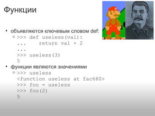 Функции
• объявляются ключевым словом def:
o >>> def useless(val):
... return val + 2
...
>>> useless(3)
5
• функции являются значениями
o >>> useless
<function useless at fac680>
>>> foo = useless
>>> foo(2)
5
 
