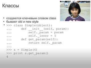 Классы
• создаются ключевым словом class
• бывают old и new style
• >>> class Simple(object):
... def __init__(self, param):
... self._param = param
... self._inner = 5
... def get_param(self):
... return self._param
...
>>> s = Simple(4)
>>> print s.get_param()
4
 