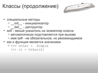 Классы (продолжение)
• специальные методы
o __init__ - инициализатор
o __del__ - деструктор
• self - явный указатель на экземпляр класса
o автоматически подставляется при вызове
o имя self - не обязательное, но рекомендуемое
• как и функция является значением
o >>> Other = Simple
>>> cl = Other(2)
 