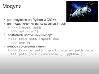 Модули
• реализуются на Python и C/C++
• для подключения используется import
o >>> import math
>>> mat.sin(1)
• возможен частичный импорт
o >>> from math import cos
>>> cos(0)
• импорт со сменой имени
o >>> from os.path import join as path_join
>>> path_join('/usr/bin/', 'python')
 