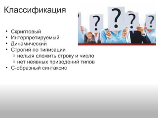 Классификация
• Скриптовый
• Интерпретируемый
• Динамический
• Строгий по типизации
o нельзя сложить строку и число
o нет неявных приведений типов
• C-образный синтаксис
 