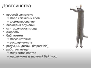 Достоинства
• простой синтаксис
o мало ключевых слов
o форматирование
• легкость в обучении
• синтаксическая мощь
• скорость
• библиотеки
o масса готовых
o расширяемость
• разумный дизайн (import this)
• работает везде
o множество портов
o машинно-независимый байт-код
 