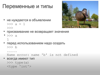 Переменные и типы
• не нуждается в объявлении
>>> a = 1
>>>
• присваивание не возвращает значения
• >>> a
1
• перед использованием надо создать
>>> b
.....
Name error: name 'b' is not defined
• всегда имеют тип
>>> type(a)
<type 'int'>
 