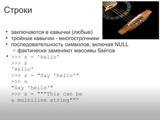 Строки
• заключаются в кавычки (любые)
• тройные кавычки - многострочники
• последовательность символов, включая NULL
o фактически заменяют массивы байтов
• >>> s = 'Hello'
>>> s
'Hello'
>>> s = "Say 'hello'"
>>> s
"Say 'hello'"
>>> s = """This can be
a multiline string"""
 