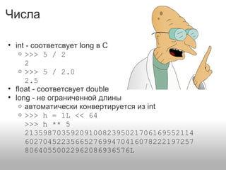 Числа
• int - соответсвует long в С
o >>> 5 / 2
2
o >>> 5 / 2.0
2.5
• float - соответсвует double
• long - не ограниченной длины
o автоматически конвертируется из int
o >>> h = 1L << 64
>>> h ** 5
2135987035920910082395021706169552114
6027045223566527699470416078222197257
80640550022962086936576L
 