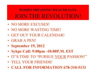 WOMEN OBTAINING WEALTH SAYS:

     JOIN THE REVOLUTION!
•   NO MORE EXCUSES!
•   NO MORE WASTING TIME!
•   GET OUT YOUR CALENDAR!
•   GRAB A PEN!
•   September 19, 2012
•   Sykpe Call: 9:00pm -10:00P.M. EST
•   IT’S TIME TO “PURSUE YOUR PASSION!”
•   TELL YOUR FRIENDS!
•   CALL FOR INFORMATION 678-310-5131
 