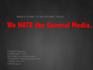 WHEN IT COMES TO ADVERTISING TRAVEL.!



We HATE the General Media.


PATHETIC Results!
EXORBITANT Costs!
REACHING the wrong people.!
TEMPORARY ﬂeeting connections.!
LIMITED shelf life!
LIMITED space !
!
!
 