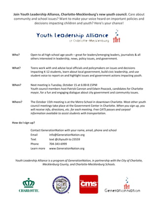 Join Youth Leadership Alliance, Charlotte‐Mecklenburg's new youth council. Care about 
community and school issues? Want to make your voice heard on important policies and 
decisions impacting children and youth? Here's your chance!  
 

Who?     

 
 
 
Open to all high school age youth – great for leaders/emerging leaders, journalists & all 
others interested in leadership, news, policy issues, and government. 

 
What?  

Teens work with and advise local officials and policymakers on issues and decisions 
impacting K‐12 students, learn about local government, build civic leadership, and use 
student voice to report on and highlight issues and government actions impacting youth. 

 
When?     

Next meeting is Tuesday, October 15 at 6:00‐8:15PM 
Youth council members host Patrick Cannon and Edwin Peacock, candidates for Charlotte 
mayor, for a fun and engaging dialogue about city government and community issues. 

 
Where? 

The October 15th meeting is at the Metro School in downtown Charlotte. Most other youth 
council meetings take place at the Government Center in Charlotte. When you sign up, you 
will receive info, directions, etc. for each meeting. Free CATS passes and carpool 
information available to assist students with transportation.  

 
How do I sign up? 
 
Contact GenerationNation with your name, email, phone and school 
Email                info@GenerationNation.org            
Text                  text @cltyouth to 23559 
Phone              704‐343‐6999 
Learn more  www.GenerationNation.org 
 
 
Youth Leadership Alliance is a program of GenerationNation, in partnership with the City of Charlotte, 
Mecklenburg County, and Charlotte‐Mecklenburg Schools. 
 
       
 

 