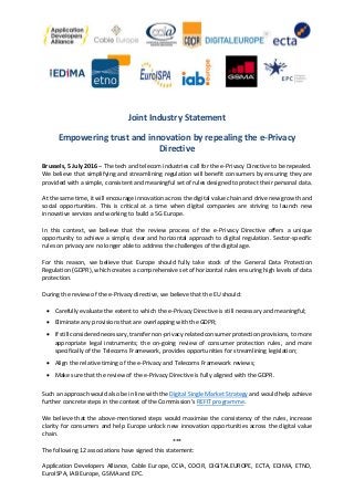 Joint Industry Statement
Empowering trust and innovation by repealing the e-Privacy
Directive
Brussels, 5 July 2016 – The tech and telecom industries call for the e-Privacy Directive to be repealed.
We believe that simplifying and streamlining regulation will benefit consumers by ensuring they are
provided with a simple, consistent and meaningful set of rules designed to protect their personal data.
At the same time, it will encourage innovation across the digital value chain and drive new growth and
social opportunities. This is critical at a time when digital companies are striving to launch new
innovative services and working to build a 5G Europe.
In this context, we believe that the review process of the e-Privacy Directive offers a unique
opportunity to achieve a simple, clear and horizontal approach to digital regulation. Sector-specific
rules on privacy are no longer able to address the challenges of the digital age.
For this reason, we believe that Europe should fully take stock of the General Data Protection
Regulation (GDPR), which creates a comprehensive set of horizontal rules ensuring high levels of data
protection.
During the review of the e-Privacy directive, we believe that the EU should:
Carefully evaluate the extent to which the e-Privacy Directive is still necessary and meaningful;
Eliminate any provisions that are overlapping with the GDPR;
If still considered necessary, transfer non-privacy related consumer protection provisions, to more
appropriate legal instruments; the on-going review of consumer protection rules, and more
specifically of the Telecoms Framework, provides opportunities for streamlining legislation;
Align the relative timing of the e-Privacy and Telecoms Framework reviews;
Make sure that the review of the e-Privacy Directive is fully aligned with the GDPR.
Such an approach would also be in line with the Digital Single Market Strategy and would help achieve
further concrete steps in the context of the Commission’s REFIT programme.
We believe that the above-mentioned steps would maximise the consistency of the rules, increase
clarity for consumers and help Europe unlock new innovation opportunities across the digital value
chain.
***
The following 12 associations have signed this statement:
Application Developers Alliance, Cable Europe, CCIA, COCIR, DIGITALEUROPE, ECTA, EDIMA, ETNO,
EuroISPA, IAB Europe, GSMA and EPC.
 